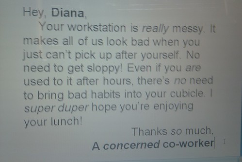 Hey, Diana, Your workstation is really messy. It makes all of us look bad when you just can’t pick up after yourself. No need to get sloppy! Even if you are used to it after hours, there’s no need to bring bad habits into your cubicle. I super duper hope you’re enjoying your lunch! Thanks so much, A concerned co-worker 