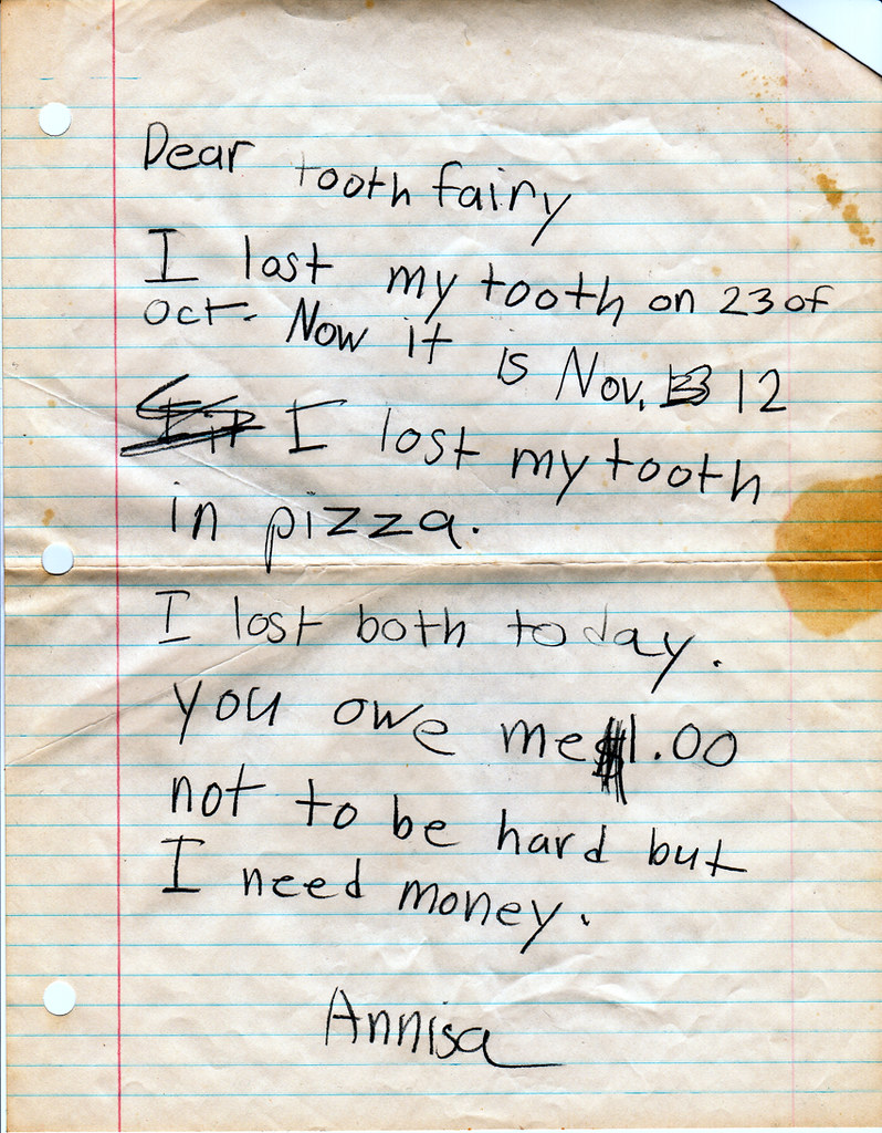 Dear tooth fairy, I lost my tooth on 23 of Oct. Now it is Nov. 12. I lost my tooth in pizza. I lost both today. You owe me $1.00 not to be hard but I need money. Annisa