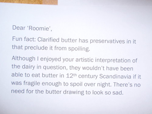 Dear 'Roomie', Fun Fact: Clarified butter has preservatives in it that preclude it from spoiling. Although I enjoy your artistic interpretation of the dairy in question, they wouldn't have been able to eat butter in 12th century Scandinavia if it was fragile enough to spoil over night. There's no need for the butter drawing to look so sad.