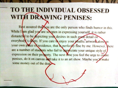 TO THE INDIVIDUAL OBSESSED WITH DRAWING PENISES: Rest assured that you are the only personal who finds humor in this. While I am glad you are so open in expressing yourself, it is rather distasteful to be depicting to your desires in such great detail on everybody's doors. If you care to enjoy your phallic artwork alone in your own place of residence, that is perfectly fine by me. However, there are a number of students who fail to appreciate your unique style of expression on their property. The next time time you feel the urge to create penises, do it on canvas and take it to an art show. Maybe you'll make some money out of the deal. 