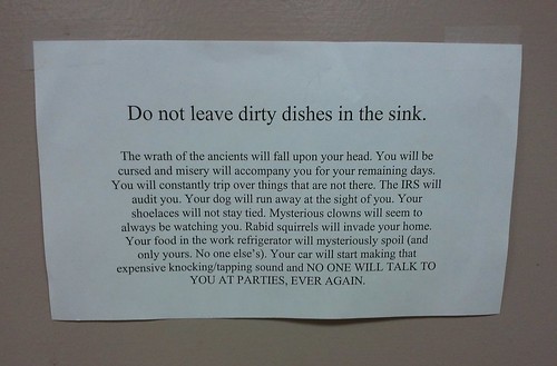 Do not leave dirty dishes in the sink. The wrath of the ancients will fall upon your head. You will be cursed and misery will accompany you for your remaining days. You will constantly trip over things that are not there. The IRS will audit you. Your dog will run away at the sight of you. Your shoelaces will not stay tied. Mysterious clowns will seem to always be watching you. Rabid squirrels will invade your home. Your food in the work refrigerator will mysteriously spoil (and only yours. No one else's.) Your car  will start making the expensive knocking/tapping sound and NO ONE WILL TALK TO YOU AT PARTIES EVER AGAIN. 