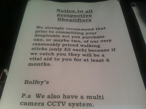 Notice, to all prospective Shoplifters: We strongly recommend that prior to committing your despicable act you purchase one, or maybe two, of our very reasonably priced walking sticks (only £2 each) because if we catch you they will be a vital aid to you for at least 6 months. -Rolfey's P.s We also have a multi camera CCTV system