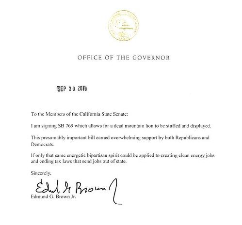 To the Members of the California State Senate: I am signing SB 769 which allows for a dead mountain lion to be stuffed and displayed. This presumably important bill earned overwhelming support by both Republicans and Democrats. If only that same energetic bipartisan spirit could be applied to creating clean energy jobs and ending tax laws that send jobs out of state. Sincerely, Edmund G. Brown Jr. 