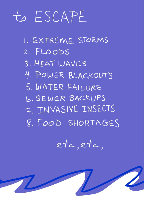 to ecsape the 1. Extreme Storms, 2. Floods, 3. Heat Waves, 4. Power Blackouts, 5. Water Failures, 6. Sewer Backups, 7. Invasive Insects. 8. Food Shortages, etc., etc.,