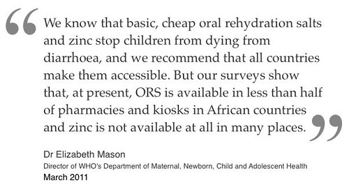 We know that basic, cheap oral rehydration salts and zinc stop children from dying from diarrhoea, and we recommend that all countries make them accessible. But our surveys show that, at present, ORS is available in less than half of pharmacies and kiosks in African countries and zinc is not available at all in many places. 